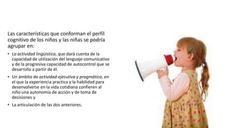 Las características que conforman el perfil
cognitivo de los niños y las niñas se podría
agrupar en:
• La actividad lingüística, que dará cuenta de la
capacidad de utilización del lenguaje comunicativo
y de la progresiva capacidad de autocontrol que se
desarrolla a partir de él.
• Un ámbito de actividad ejecutiva y pragmática, en
el que la experiencia practica y la habilidad para
desenvolverse en la vida cotidiana confieren al
niño una autonomía de acción y de toma de
decisiones y
• La articulación de las dos anteriores.
 