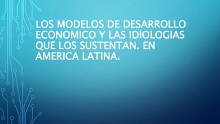 LOS MODELOS DE DESARROLLO
ECONOMICO Y LAS IDIOLOGIAS
QUE LOS SUSTENTAN. EN
AMERICA LATINA.
 