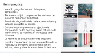 Pedro Armijo
1 2
3 4
5 6
10
Hermenéutica
• Vocablo griego hermeneuo: Interpretar,
comprender.
• Tiene como objeto comprender las acciones de
los seres humanos y su historia.
• Resalta la singularidad de cada acontecimiento y
tratando de captar su sentido.
• Conocer es principalmente un ejercicio de
comprensión de los hechos y no un estudio de la
manera como se manifiestan los objetos ante
nosotros.
• La razón no se encuentra libre de prejuicios.
• Nuestra conciencia no se encuentra aislada de la
realidad, se encuentra condicionada por los
valores, ideas y situaciones sociales de la época.
 