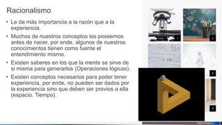Pedro Armijo
1 2
3 4
5 6
5
Racionalismo
• Le da más importancia a la razón que a la
experiencia.
• Muchos de nuestros conceptos los poseemos
antes de nacer, por ende, algunos de nuestros
conocimientos tienen como fuente el
entendimiento mismo.
• Existen saberes en los que la mente se sirve de
si misma para generarlos (Operaciones lógicas).
• Existen conceptos necesarios para poder tener
experiencia, por ende, no pueden ser dados por
la experiencia sino que deben ser previos a ella
(espacio. Tiempo).
 