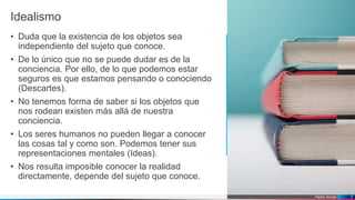 Pedro Armijo
Idealismo
• Duda que la existencia de los objetos sea
independiente del sujeto que conoce.
• De lo único que no se puede dudar es de la
conciencia. Por ello, de lo que podemos estar
seguros es que estamos pensando o conociendo
(Descartes).
• No tenemos forma de saber si los objetos que
nos rodean existen más allá de nuestra
conciencia.
• Los seres humanos no pueden llegar a conocer
las cosas tal y como son. Podemos tener sus
representaciones mentales (Ideas).
• Nos resulta imposible conocer la realidad
directamente, depende del sujeto que conoce.
7
 