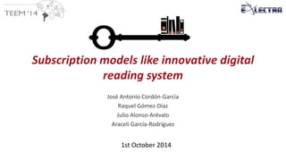 Subscription models like innovative digital 
reading system 
José Antonio Cordón-García 
Raquel Gómez-Díaz 
Julio Alonso-Arévalo 
Araceli García-Rodríguez 
1st October 2014 
 
