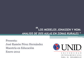 “LOS MODELOS JONASSEN Y NOM:
           ANALISIS DE DOS AULAS EN ZONAS RURALES ”

Presenta:
José Ramón Pérez Hernández
Maestría en Educación
Enero 2012
 