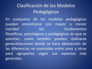 Clasificación de los Modelos
               Pedagógicos
En cualquiera de los modelos pedagógicos
pueden encontrarse con mayor o menor
claridad              los           fundamentos
filosóficos, psicológicos y pedagógicos en que se
asientan, como también pueden realizarse
generalizaciones donde se hace abstracción de
las diferencias no esenciales entre unos y otros
para agruparlos según sus aspectos más
generales.
 