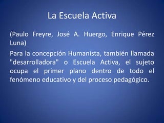 La Escuela Activa
(Paulo Freyre, José A. Huergo, Enrique Pérez
Luna)
Para la concepción Humanista, también llamada
"desarrolladora" o Escuela Activa, el sujeto
ocupa el primer plano dentro de todo el
fenómeno educativo y del proceso pedagógico.
 