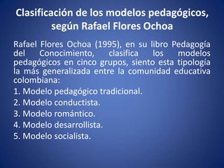 Clasificación de los modelos pedagógicos,
         según Rafael Flores Ochoa
Rafael Flores Ochoa (1995), en su libro Pedagogía
del    Conocimiento,     clasifica los   modelos
pedagógicos en cinco grupos, siento esta tipología
la más generalizada entre la comunidad educativa
colombiana:
1. Modelo pedagógico tradicional.
2. Modelo conductista.
3. Modelo romántico.
4. Modelo desarrollista.
5. Modelo socialista.
 