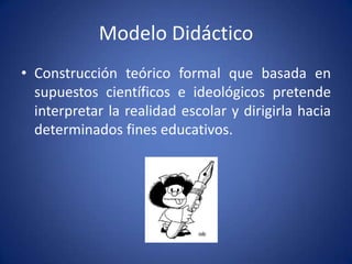Modelo Didáctico
• Construcción teórico formal que basada en
  supuestos científicos e ideológicos pretende
  interpretar la realidad escolar y dirigirla hacia
  determinados fines educativos.
 