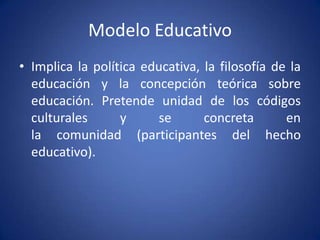 Modelo Educativo
• Implica la política educativa, la filosofía de la
  educación y la concepción teórica sobre
  educación. Pretende unidad de los códigos
  culturales      y     se       concreta       en
  la comunidad (participantes del hecho
  educativo).
 
