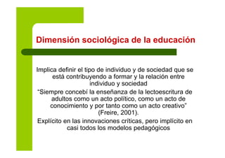 Dimensión sociológica de la educacióng
Implica definir el tipo de individuo y de sociedad que se
está contribuyendo a formar y la relación entrey y
individuo y sociedad
“Siempre concebí la enseñanza de la lectoescritura de
d lt t líti t dadultos como un acto político, como un acto de
conocimiento y por tanto como un acto creativo”
(Freire, 2001).( , )
Explícito en las innovaciones críticas, pero implícito en
casi todos los modelos pedagógicos
 