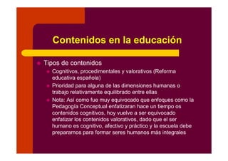 Contenidos en la educación
Tipos de contenidosTipos de contenidos
Cognitivos, procedimentales y valorativos (Reforma
educativa española)p )
Prioridad para alguna de las dimensiones humanas o
trabajo relativamente equilibrado entre ellas
N t A í f i d f lNota: Así como fue muy equivocado que enfoques como la
Pedagogía Conceptual enfatizaran hace un tiempo os
contenidos cognitivos, hoy vuelve a ser equivocado
enfatizar los contenidos valorativos, dado que el ser
humano es cognitivo, afectivo y práctico y la escuela debe
prepararnos para formar seres humanos más integrales
 