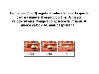 La obturación (S) regula la velocidad con la que la
    cámara mueve el espejo/cortina. A mayor
 velocidad mas Congelado aparece la imagen. A
       menor velocidad, mas desplazada.
 