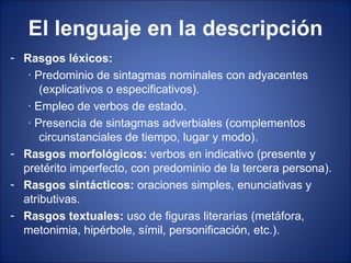 El lenguaje en la descripción
- Rasgos léxicos:
   · Predominio de sintagmas nominales con adyacentes
      (explicativos o especificativos).
   · Empleo de verbos de estado.
   · Presencia de sintagmas adverbiales (complementos
      circunstanciales de tiempo, lugar y modo).
- Rasgos morfológicos: verbos en indicativo (presente y
  pretérito imperfecto, con predominio de la tercera persona).
- Rasgos sintácticos: oraciones simples, enunciativas y
  atributivas.
- Rasgos textuales: uso de figuras literarias (metáfora,
  metonimia, hipérbole, símil, personificación, etc.).
 