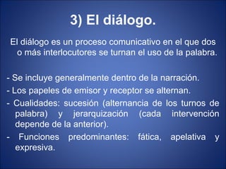 3) El diálogo.
El diálogo es un proceso comunicativo en el que dos
  o más interlocutores se turnan el uso de la palabra.

- Se incluye generalmente dentro de la narración.
- Los papeles de emisor y receptor se alternan.
- Cualidades: sucesión (alternancia de los turnos de
   palabra) y jerarquización (cada intervención
   depende de la anterior).
- Funciones predominantes: fática, apelativa y
   expresiva.
 