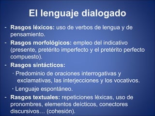 El lenguaje dialogado
- Rasgos léxicos: uso de verbos de lengua y de
  pensamiento.
- Rasgos morfológicos: empleo del indicativo
  (presente, pretérito imperfecto y el pretérito perfecto
  compuesto).
- Rasgos sintácticos:
   · Predominio de oraciones interrogativas y
      exclamativas, las interjecciones y los vocativos.
   · Lenguaje espontáneo.
- Rasgos textuales: repeticiones léxicas, uso de
  pronombres, elementos deícticos, conectores
  discursivos… (cohesión).
 