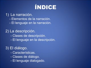 ÍNDICE
1) La narración.
  - Elementos de la narración.
  - El lenguaje en la narración.

2) La descripción.
   - Clases de descripción.
   - El lenguaje en la descripción.

3) El diálogo.
   - Características.
   - Clases de diálogo.
   - El lenguaje dialogado.
 