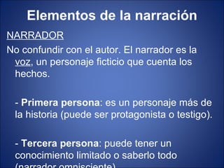 Elementos de la narración
NARRADOR
No confundir con el autor. El narrador es la
 voz, un personaje ficticio que cuenta los
 hechos.

 - Primera persona: es un personaje más de
 la historia (puede ser protagonista o testigo).

 - Tercera persona: puede tener un
 conocimiento limitado o saberlo todo
 