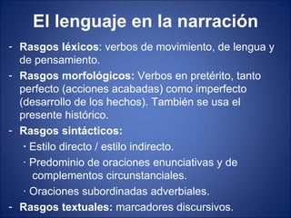 El lenguaje en la narración
- Rasgos léxicos: verbos de movimiento, de lengua y
  de pensamiento.
- Rasgos morfológicos: Verbos en pretérito, tanto
  perfecto (acciones acabadas) como imperfecto
  (desarrollo de los hechos). También se usa el
  presente histórico.
- Rasgos sintácticos:
   · Estilo directo / estilo indirecto.
   · Predominio de oraciones enunciativas y de
     complementos circunstanciales.
   · Oraciones subordinadas adverbiales.
- Rasgos textuales: marcadores discursivos.
 