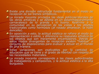 Existe una división estructural fundamental en el modo de
Existe una división estructural fundamental en el modo de
recepción de los bienes simbólicos.
recepción de los bienes simbólicos.
La mirada inocente privilegia las ideas políticas/morales de
La mirada inocente privilegia las ideas políticas/morales de
las obras artísticas y se deleita en un desenmascaramiento
las obras artísticas y se deleita en un desenmascaramiento
carnavalesco de lo grande y lo bueno. Reafirma a la
carnavalesco de lo grande y lo bueno. Reafirma a la
comunidad en su percepción de las vistas y los objetos
comunidad en su percepción de las vistas y los objetos
tradicionales como hermosos (el rosado amanecer, la núbil
tradicionales como hermosos (el rosado amanecer, la núbil
doncella).
doncella).
En oposición a esto, la actitud estética se refiere al modo de
En oposición a esto, la actitud estética se refiere al modo de
representación o estilo, y diferencia su respuesta artística de
representación o estilo, y diferencia su respuesta artística de
los objetos que son meramente encantadores. Detrás de
los objetos que son meramente encantadores. Detrás de
estos modos divergentes de recepción existen “habitus” o
estos modos divergentes de recepción existen “habitus” o
conjunto de disposiciones para evaluar y actuar en el mundo
conjunto de disposiciones para evaluar y actuar en el mundo
de una manera.
de una manera.
Estas variaciones son explicables por la cantidad de
Estas variaciones son explicables por la cantidad de
educación que se tiene y el grado de libertad con respeto de
educación que se tiene y el grado de libertad con respeto de
las necesidades materiales.
las necesidades materiales.
La mirada inocente corresponde a las clases subordinadas
La mirada inocente corresponde a las clases subordinadas
de trabajadores y campesinos, y la actitud estética a la alta
de trabajadores y campesinos, y la actitud estética a la alta
burguesía.
burguesía.
 