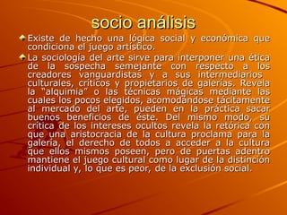 socio análisis
socio análisis
Existe de hecho una lógica social y económica que
Existe de hecho una lógica social y económica que
condiciona el juego artístico.
condiciona el juego artístico.
La sociología del arte sirve para interponer una ética
La sociología del arte sirve para interponer una ética
de la sospecha semejante con respecto a los
de la sospecha semejante con respecto a los
creadores vanguardistas y a sus intermediarios
creadores vanguardistas y a sus intermediarios
culturales, críticos y propietarios de galerías. Revela
culturales, críticos y propietarios de galerías. Revela
la “alquimia” o las técnicas mágicas mediante las
la “alquimia” o las técnicas mágicas mediante las
cuales los pocos elegidos, acomodándose tácitamente
cuales los pocos elegidos, acomodándose tácitamente
al mercado del arte, pueden en la práctica sacar
al mercado del arte, pueden en la práctica sacar
buenos beneficios de éste. Del mismo modo, su
buenos beneficios de éste. Del mismo modo, su
crítica de los intereses ocultos revela la retórica con
crítica de los intereses ocultos revela la retórica con
que una aristocracia de la cultura proclama para la
que una aristocracia de la cultura proclama para la
galería, el derecho de todos a acceder a la cultura
galería, el derecho de todos a acceder a la cultura
que ellos mismos poseen, pero de puertas adentro
que ellos mismos poseen, pero de puertas adentro
mantiene el juego cultural como lugar de la distinción
mantiene el juego cultural como lugar de la distinción
individual y, lo que es peor, de la exclusión social.
individual y, lo que es peor, de la exclusión social.
 
