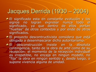 Jacques Derrida (1930 – 2004)
Jacques Derrida (1930 – 2004)
El significado esta en constante evolución y los
El significado esta en constante evolución y los
signos no logran expresar nunca todo el
signos no logran expresar nunca todo el
significado, ya que dentro de ellos portan
significado, ya que dentro de ellos portan
“huellas” de otros contextos y por ende de otros
“huellas” de otros contextos y por ende de otros
significados.
significados.
El proyecto descontructivista considera que está
El proyecto descontructivista considera que está
obligado a desenmascarar dicho autoritarismo.
obligado a desenmascarar dicho autoritarismo.
El desconstrucción insiste en la absoluta
El desconstrucción insiste en la absoluta
contingencia, tanto de la obra de arte como de su
contingencia, tanto de la obra de arte como de su
recepción: el momento de la recepción individual
recepción: el momento de la recepción individual
es irrepetible, no encaja en ningún modelo, no
es irrepetible, no encaja en ningún modelo, no
“fija” la obra en ningún sentido y, desde luego, o
“fija” la obra en ningún sentido y, desde luego, o
supone vivencia alguna de unidad.
supone vivencia alguna de unidad.
 