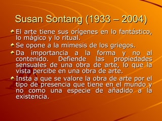 Susan Sontang (1933 – 2004)
Susan Sontang (1933 – 2004)
El arte tiene sus orígenes en lo fantástico,
El arte tiene sus orígenes en lo fantástico,
lo mágico y lo ritual.
lo mágico y lo ritual.
Se opone a la mimesis de los griegos.
Se opone a la mimesis de los griegos.
Da importancia a la forma y no al
Da importancia a la forma y no al
contenido. Defiende las propiedades
contenido. Defiende las propiedades
sensuales de una obra de arte, lo que la
sensuales de una obra de arte, lo que la
vista percibe en una obra de arte.
vista percibe en una obra de arte.
Insta a que se valore la obra de arte por el
Insta a que se valore la obra de arte por el
tipo de presencia que tiene en el mundo y
tipo de presencia que tiene en el mundo y
no como una especie de añadido a la
no como una especie de añadido a la
existencia.
existencia.
 
