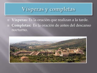 Maitines, Laudes, Prima, Tercia y NonaMaitines: es la hora más temprana del amanecer y que sirve de rezo en la Iglesia Católica Romana y en la Ortodoxa en la liturgia de las Horas canónicas. Duran entre dos y tres horas.Laudes: El significado en latín(laudare) quiere decir saludo. Oraciones de la mañana. Duran entre dos y tres horas.Prima, Tercia y Nona:  Son la primera tercera y novena oración del día.