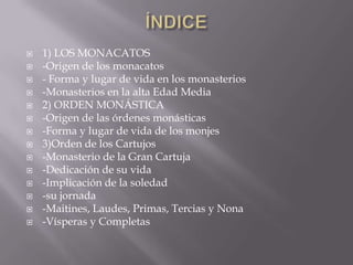 ÍNDICE1) LOS MONACATOS-Origen de los monacatos- Forma y lugar de vida en los monasterios-Monasterios en la alta Edad Media2) ORDEN MONÁSTICA-Origen de las órdenes monásticas-Forma y lugar de vida de los monjes3)Orden de los Cartujos-Monasterio de la Gran Cartuja-Dedicación de su vida-Implicación de la soledad-su jornada -Maitines, Laudes, Primas, Tercias y Nona-Vísperas y Completas