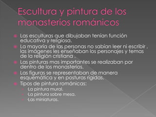 Escultura y pintura de los monasterios románicosLas esculturas que dibujaban tenían función educativa y religiosa.La mayoría de las personas no sabían leer ni escribir , las imágenes les enseñaban los personajes y temas de la religión cristiana .Las pinturas mas importantes se realizaban por dentro de los monasterios.Las figuras se representaban de manera esquemática y en posturas rígidas.Tipos de pintura románicas:·La pintura mural.·La pintura sobre mesa.·Las miniaturas.