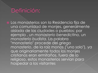 Definición;Los monasterios son la Residencia fija de una comunidad de monjes, generalmente aislada de las ciudades o pueblos: por ejemplo , un monasterio benedictino, un monasterio budista. La palabra "monasterio" procede del griego monasterio, de la raíz monos ("uno solo"), ya que originariamente todos los monjes cristianos eran ermitaños. fuero de lo religioso, estos monasterios servían para hospedar a los visitantes