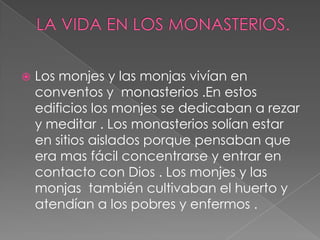 LA VIDA EN LOS MONASTERIOS.Los monjes y las monjas vivían en conventos y  monasterios .En estos edificios los monjes se dedicaban a rezar y meditar . Los monasterios solían estar en sitios aislados porque pensaban que era mas fácil concentrarse y entrar en contacto con Dios . Los monjes y las monjas  también cultivaban el huerto y atendían a los pobres y enfermos .