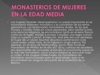 MONASTERIOS DE MUJERES EN LA EDAD MEDIALas mujeres también desempeñaron un papel importante en el movimiento misionero monástico y la conversión de los reinos germánicos. Los así llamados monasterios duales, en los que monjas y monjes vivían en casas separadas, pero asistían juntos a los servicios religiosos, se encontraban tanto en el reino franco como en el inglés. Monjes y monjas cumplían una regla común bajo un superior común. A menudo, este jefe era una abadesa, en lugar de un abad. Muchas abadesas pertenecían a las casas reales, sobre todo, en la Inglaterra anglo-sajona. Por ejemplo, en el reino de Northumbría, Santa Hilda fundó el monasterio de Whitby en el año 657. En su calidad de abadesa, era responsable de conceder al estudio un importante papel en la vida del monasterio; cinco futuros obispos se educaron bajo su tutela. A las mujeres intelectuales, los monasterios les brindaban oportunidades para el aprendizaje, que no se encontraban en ninguna otra parte de la sociedad de su época. 