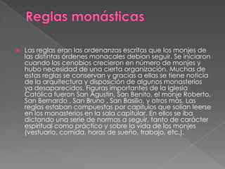 Reglas monásticasLas reglas eran las ordenanzas escritas que los monjes de las distintas órdenes monacales debían seguir. Se iniciaron cuando los cenobios crecieron en número de monjes y hubo necesidad de una cierta organización. Muchas de estas reglas se conservan y gracias a ellas se tiene noticia de la arquitectura y disposición de algunos monasterios ya desaparecidos. Figuras importantes de la Iglesia Católica fueron San Agustín, San Benito, el monje Roberto, San Bernardo , San Bruno , San Basilio, y otros más. Las reglas estaban compuestas por capítulos que solían leerse en los monasterios en la sala capitular. En ellos se iba dictando una serie de normas a seguir, tanto de carácter espiritual como práctico y sobre la vida de los monjes (vestuario, comida, horas de sueño, trabajo, etc.).