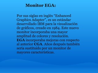 Monitor EGA:

Por sus siglas en inglés “Enhanced
Graphics Adapter”, es un estándar
desarrollado IBM para la visualización
de gráficos, creado en 1984. Este nuevo
monitor incorporaba una mayor
amplitud de colores y resolución.
EGA incorporaba mejoras con respecto
al anterior CGA. Años después también
sería sustituido por un monitor de
mayores características.
 