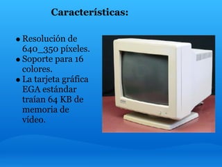 Características:

Resolución de
640_350 píxeles.
Soporte para 16
colores.
La tarjeta gráfica
EGA estándar
traían 64 KB de
memoria de
vídeo.
 