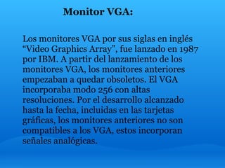 Monitor VGA:

Los monitores VGA por sus siglas en inglés
“Video Graphics Array”, fue lanzado en 1987
por IBM. A partir del lanzamiento de los
monitores VGA, los monitores anteriores
empezaban a quedar obsoletos. El VGA
incorporaba modo 256 con altas
resoluciones. Por el desarrollo alcanzado
hasta la fecha, incluidas en las tarjetas
gráficas, los monitores anteriores no son
compatibles a los VGA, estos incorporan
señales analógicas.
 