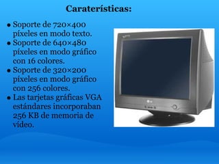 Caraterísticas:
    Soporte de 720×400
    píxeles en modo texto.
    Soporte de 640×480
    píxeles en modo gráfico
    con 16 colores.
    Soporte de 320×200
    píxeles en modo gráfico
    con 256 colores.
    Las tarjetas gráficas VGA
    estándares incorporaban
    256 KB de memoria de
    vídeo.
         
 