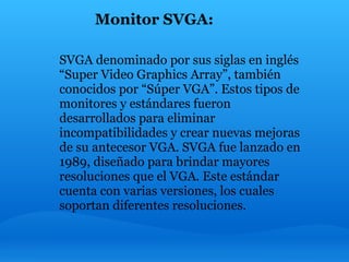 Monitor SVGA:

SVGA denominado por sus siglas en inglés
“Super Video Graphics Array”, también
conocidos por “Súper VGA”. Estos tipos de
monitores y estándares fueron
desarrollados para eliminar
incompatibilidades y crear nuevas mejoras
de su antecesor VGA. SVGA fue lanzado en
1989, diseñado para brindar mayores
resoluciones que el VGA. Este estándar
cuenta con varias versiones, los cuales
soportan diferentes resoluciones.
 
