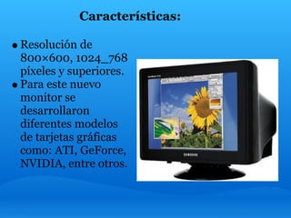 Características:

Resolución de
800×600, 1024_768
píxeles y superiores.
Para este nuevo
monitor se
desarrollaron
diferentes modelos
de tarjetas gráficas
como: ATI, GeForce,
NVIDIA, entre otros.
 