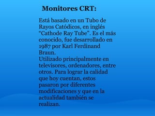 Monitores CRT:
Está basado en un Tubo de
Rayos Catódicos, en inglés
“Cathode Ray Tube”. Es el más
conocido, fue desarrollado en
1987 por Karl Ferdinand
Braun.
Utilizado principalmente en
televisores, ordenadores, entre
otros. Para lograr la calidad
que hoy cuentan, estos
pasaron por diferentes
modificaciones y que en la
actualidad también se
realizan.
 