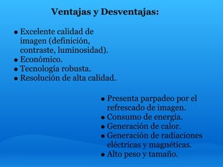 Ventajas y Desventajas:

Excelente calidad de
imagen (definición,
contraste, luminosidad).
Económico.
Tecnología robusta.
Resolución de alta calidad.

                        Presenta parpadeo por el
                        refrescado de imagen.
                        Consumo de energía.
                        Generación de calor.
                        Generación de radiaciones
                        eléctricas y magnéticas.
                        Alto peso y tamaño.
 