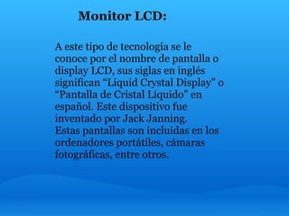 Monitor LCD:

A este tipo de tecnología se le
conoce por el nombre de pantalla o
display LCD, sus siglas en inglés
significan “Liquid Crystal Display” o
“Pantalla de Cristal Líquido” en
español. Este dispositivo fue
inventado por Jack Janning.
Estas pantallas son incluidas en los
ordenadores portátiles, cámaras
fotográficas, entre otros.
 