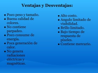 Ventajas y Desventajas:

Poco peso y tamaño.      Alto costo.
Buena calidad de         Angulo limitado de
colores.                 visibilidad.
No contiene              Brillo limitado.
parpadeo.                Bajo tiempo de
Poco consume de          respuesta de
energía.                 píxeles.
Poca generación de       Contiene mercurio.
calor.
No genera
radiaciones
eléctricas y
magnéticas.
 