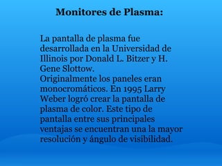 Monitores de Plasma:

La pantalla de plasma fue
desarrollada en la Universidad de
Illinois por Donald L. Bitzer y H.
Gene Slottow.
Originalmente los paneles eran
monocromáticos. En 1995 Larry
Weber logró crear la pantalla de
plasma de color. Este tipo de
pantalla entre sus principales
ventajas se encuentran una la mayor
resolución y ángulo de visibilidad.
 