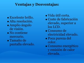 Ventajas y Desventajas:

                    Vida útil corta.
Excelente brillo.
                    Coste de fabricación
Alta resolución.
                    elevado, superior a
Amplio ángulo
                    los LCD.
de visión.
                    Consumo de
No contiene
                    electricidad elevado.
mercurio.
                    Poca pureza del
Tamaño de
                    color.
pantalla elevado.
                    Consumo energético
                    y emisión de calor
                    elevada.
 