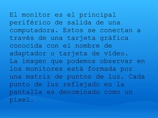 El monitor es el principal
periférico de salida de una
computadora. Estos se conectan a
través de una tarjeta gráfica
conocida con el nombre de
adaptador o tarjeta de vídeo.
La imagen que podemos observar en
los monitores está formada por
una matriz de puntos de luz. Cada
punto de luz reflejado en la
pantalla es denominado como un
píxel.
 