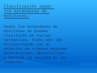 Clasificación según
los estándares de
monitores.

Según los estándares de
monitores se pueden
clasificar en varias
categorías. Todos han ido
evolucionando con el
objetivo de ofrecer mayores
prestaciones, definiciones
y mejorar la calidad de las
imágenes.
 