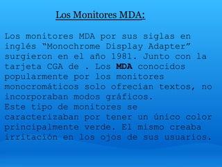 Los Monitores MDA:

Los monitores MDA por sus siglas en
inglés “Monochrome Display Adapter”
surgieron en el año 1981. Junto con la
tarjeta CGA de . Los MDA conocidos
popularmente por los monitores
monocromáticos solo ofrecían textos, no
incorporaban modos gráficos.
Este tipo de monitores se
caracterizaban por tener un único color
principalmente verde. El mismo creaba
irritación en los ojos de sus usuarios.
 