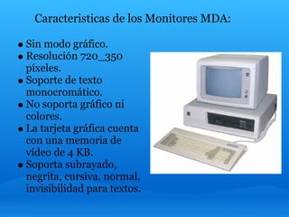 Caracteristicas de los Monitores MDA:

Sin modo gráfico.
Resolución 720_350
píxeles.
Soporte de texto
monocromático.
No soporta gráfico ni
colores.
La tarjeta gráfica cuenta
con una memoria de
vídeo de 4 KB.
Soporta subrayado,
negrita, cursiva, normal,
invisibilidad para textos.
 