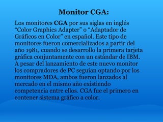 Monitor CGA:
Los monitores CGA por sus siglas en inglés
“Color Graphics Adapter” o “Adaptador de
Gráficos en Color” en español. Este tipo de
monitores fueron comercializados a partir del
año 1981, cuando se desarrollo la primera tarjeta
gráfica conjuntamente con un estándar de IBM.
A pesar del lanzamiento de este nuevo monitor
los compradores de PC seguían optando por los
monitores MDA, ambos fueron lanzados al
mercado en el mismo año existiendo
competencia entre ellos. CGA fue el primero en
contener sistema gráfico a color.
 