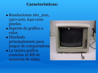 Caracteristicas:

Resoluciones 160_200,
320×200, 640×200
píxeles.
Soporte de gráfico a
color.
Diseñado
principalmente para
juegos de computadoras.
La tarjeta gráfica
contenía 16 KB de
memoria de vídeo.
 